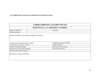 212
13.3 Registro para el ensayo de resistencia a la abrasión en forros.
LABORATORIO DE CALZADO UNICAES
RESISTENCIA A LA ABRASIÓN EN FORROS
Orden de Trabajo N°: Analista:
Método de ensayo:
Equipos utilizados (con su respectivo código de inventario):
Atmósfera de acondicionamiento (T°/HR):
24 horas previo a realizar el ensayo
Atmósfera de ensayo (T°/HR):
Fecha del ensayo:
Fecha del acondicionamiento: Hora de inicio del ensayo:
Hora de inicio del acondicionamiento: Hora final del ensayo:
Hora final del acondicionamiento:
Descripción y origen de la probeta:
 