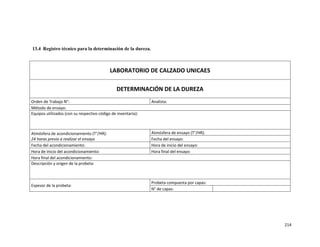 214
13.4 Registro técnico para la determinación de la dureza.
LABORATORIO DE CALZADO UNICAES
DETERMINACIÓN DE LA DUREZA
Orden de Trabajo N°: Analista:
Método de ensayo:
Equipos utilizados (con su respectivo código de inventario):
Atmósfera de acondicionamiento (T°/HR):
24 horas previo a realizar el ensayo
Atmósfera de ensayo (T°/HR):
Fecha del ensayo:
Fecha del acondicionamiento: Hora de inicio del ensayo:
Hora de inicio del acondicionamiento: Hora final del ensayo:
Hora final del acondicionamiento:
Descripción y origen de la probeta:
Espesor de la probeta:
Probeta compuesta por capas:
N° de capas:
 