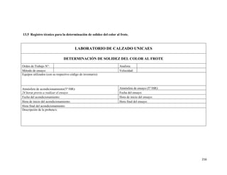 216
13.5 Registro técnico para la determinación de solidez del color al frote.
LABORATORIO DE CALZADO UNICAES
DETERMINACIÓN DE SOLIDEZ DEL COLOR AL FROTE
Orden de Trabajo N°: Analista:
Método de ensayo: Velocidad:
Equipos utilizados (con su respectivo código de inventario):
Atmósfera de acondicionamiento(T°/HR):
24 horas previo a realizar el ensayo
Atmósfera de ensayo (T°/HR):
Fecha del ensayo:
Fecha del acondicionamiento: Hora de inicio del ensayo:
Hora de inicio del acondicionamiento: Hora final del ensayo:
Hora final del acondicionamiento:
Descripción de la probeta/s:
 