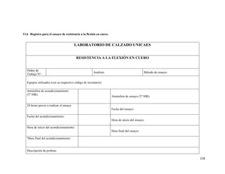 218
13.6 Registro para el ensayo de resistencia a la flexión en cuero.
LABORATORIO DE CALZADO UNICAES
RESISTENCIA A LA FLEXIÓN EN CUERO
Orden de
Trabajo N°:
Analista: Método de ensayo:
Equipos utilizados (con su respectivo código de inventario):
Atmósfera de acondicionamiento
(T°/HR):
Atmósfera de ensayo (T°/HR):
24 horas previo a realizar el ensayo
Fecha del ensayo:
Fecha del acondicionamiento:
Hora de inicio del ensayo:
Hora de inicio del acondicionamiento:
Hora final del ensayo:
ºHora final del acondicionamiento:
Descripción de probeta:
 
