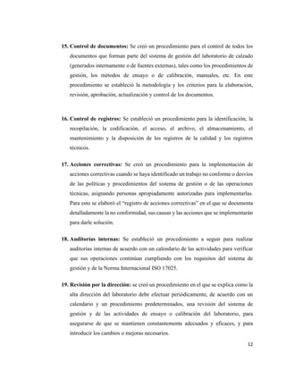 12
15. Control de documentos: Se creó un procedimiento para el control de todos los
documentos que forman parte del sistema de gestión del laboratorio de calzado
(generados internamente o de fuentes externas), tales como los procedimientos de
gestión, los métodos de ensayo o de calibración, manuales, etc. En este
procedimiento se estableció la metodología y los criterios para la elaboración,
revisión, aprobación, actualización y control de los documentos.
16. Control de registros: Se estableció un procedimiento para la identificación, la
recopilación, la codificación, el acceso, el archivo, el almacenamiento, el
mantenimiento y la disposición de los registros de la calidad y los registros
técnicos.
17. Acciones correctivas: Se creó un procedimiento para la implementación de
acciones correctivas cuando se haya identificado un trabajo no conforme o desvíos
de las políticas y procedimientos del sistema de gestión o de las operaciones
técnicas, asignando personas apropiadamente autorizadas para implementarlas.
Para esto se elaboró el “registro de acciones correctivas” en el que se documenta
detalladamente la no conformidad, sus causas y las acciones que se implementarán
para darle solución.
18. Auditorías internas: Se estableció un procedimiento a seguir para realizar
auditorías internas de acuerdo con un calendario de las actividades para verificar
que sus operaciones continúan cumpliendo con los requisitos del sistema de
gestión y de la Norma Internacional ISO 17025.
19. Revisión por la dirección: se creó un procedimiento en el que se explica como la
alta dirección del laboratorio debe efectuar periódicamente, de acuerdo con un
calendario y un procedimiento predeterminados, una revisión del sistema de
gestión y de las actividades de ensayo o calibración del laboratorio, para
asegurarse de que se mantienen constantemente adecuados y eficaces, y para
introducir los cambios o mejoras necesarios.
 