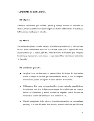 220
14. INFORME DE RESULTADOS.
14.1 Objetivo.
Establecer lineamientos para elaborar, aprobar y entregar informes de resultados de
ensayos, análisis o calibraciones realizadas para los clientes del laboratorio de calzado, de
la Universidad Católica de El Salvador.
14.2 Alcance.
Este instructivo aplica a todos los informes de resultados generados por el laboratorio de
calzado de la Universidad Católica de El Salvador, desde que se registran los datos
originales hasta que se elabora, aprueba y firma el informe de resultados para entregar a
los clientes y si es necesario hasta cuando se requiera modificar o reemplazar un informe
ya elaborado.
14.3 Condiciones generales.
• La aplicación de este instructivo es responsabilidad del director del laboratorio o
a quien el delegue en los casos que técnicamente sea posible, el cual, en compañía
de su suplente, son los encargados de emitir informes de resultados.
• El laboratorio debe contar con una plantilla o formato particular para el informe
de resultados, que sirve de base para consignar los resultados de los ensayos,
análisis o calibraciones y demás información requerida demás información
requerida de acuerdo a lo establecido en el numeral 14.4.1.3.
• El archivo electrónico de los informes de resultados se realiza con contraseña de
apertura y al archivo físico sólo tiene acceso el personal autorizado por el director
 