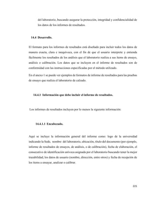 221
del laboratorio, buscando asegurar la protección, integridad y confidencialidad de
los datos de los informes de resultados.
14.4 Desarrollo.
El formato para los informes de resultados está diseñado para incluir todos los datos de
manera exacta, clara e inequívoca, con el fin de que el usuario interprete y entienda
fácilmente los resultados de los análisis que el laboratorio realiza a sus ítems de ensayo,
análisis o calibración. Los datos que se incluyen en el informe de resultados son de
conformidad con las instrucciones especificadas por el método utilizado.
En el anexo 1 se puede ver ejemplos de formatos de informe de resultados para las pruebas
de ensayo que realiza el laboratorio de calzado.
14.4.1 Información que debe incluir el informe de resultados.
Los informes de resultados incluyen por lo menos la siguiente información:
14.4.1.1 Encabezado.
Aquí se incluye la información general del informe como: logo de la universidad
indicando la Sede, nombre del laboratorio, ubicación, título del documento (por ejemplo,
informe de resultados de ensayos, de análisis, o de calibración), fecha de elaboración, el
consecutivo de identificación unívoca asignada por el laboratorio buscando tener la mejor
trazabilidad, los datos de usuario (nombre, dirección, entre otros) y fecha de recepción de
los ítems a ensayar, analizar o calibrar.
 