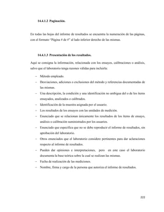222
14.4.1.2 Paginación.
En todas las hojas del informe de resultados se encuentra la numeración de las páginas,
con el formato “Página # de #” al lado inferior derecho de las mismas.
14.4.1.3 Presentación de los resultados.
Aquí se consigna la información, relacionada con los ensayos, calibraciones o análisis,
salvo que el laboratorio tenga razones válidas para incluirla:
− Método empleado.
− Desviaciones, adiciones o exclusiones del método y referencias documentadas de
las mismas.
− Una descripción, la condición y una identificación no ambigua del o de los ítems
ensayados, analizados o calibrados.
− Identificación de la muestra asignada por el usuario.
− Los resultados de los ensayos con las unidades de medición.
− Enunciado que se relacionan únicamente los resultados de los ítems de ensayo,
análisis o calibración suministrados por los usuarios.
− Enunciado que especifica que no se debe reproducir el informe de resultados, sin
aprobación del laboratorio.
− Otros enunciados que el laboratorio considere pertinentes para dar aclaraciones
respecto al informe de resultados.
− Pueden dar opiniones e interpretaciones, pero en este caso el laboratorio
documenta la base teórica sobre la cual se realizan las mismas.
− Fecha de realización de las mediciones.
− Nombre, firma y cargo de la persona que autoriza el informe de resultados.
 