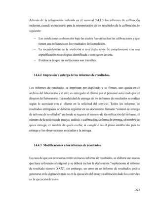 223
Además de la información indicada en el numeral 3.4.1.3 los informes de calibración
incluyen, cuando es necesario para la interpretación de los resultados de la calibración, lo
siguiente:
− Las condiciones ambientales bajo las cuales fueron hechas las calibraciones y que
tienen una influencia en los resultados de la medición.
− La incertidumbre de la medición o una declaración de cumplimiento con una
especificación metrológica identificada o con partes de esta.
− Evidencia de que las mediciones son trazables.
14.4.2 Impresión y entrega de los informes de resultados.
Los informes de resultados se imprimen por duplicado y se firman, uno queda en el
archivo del laboratorio y el otro es entregado al cliente por el personal autorizado por el
director del laboratorio. La modalidad de entrega de los informes de resultados se realiza
según lo acordado con el cliente en la solicitud del servicio. Todos los informes de
resultados entregados se deberán registrar en un documento llamado “control de entrega
de informe de resultados” en donde se registra el número de identificación del informe, el
número de la solicitud de ensayo, análisis o calibración, la forma de entrega, el nombre de
quien entrega, el nombre de quien recibe, si cumple o no el plazo establecido para la
entrega y las observaciones asociadas a la entrega.
14.4.3 Modificaciones a los informes de resultados.
En caso de que sea necesario emitir un nuevo informe de resultados, se elabora uno nuevo
que hace referencia al original y se deberá incluir la declaración “suplemento al informe
de resultado número XXX”, sin embargo, un error en un informe de resultados podría
generarse en la digitación más no en la ejecución del ensayo/calibración dado los controles
en la ejecución de estos.
 