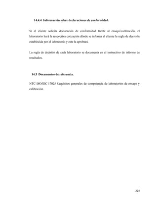 224
14.4.4 Información sobre declaraciones de conformidad.
Si el cliente solicita declaración de conformidad frente al ensayo/calibración, el
laboratorio hará la respectiva cotización dónde se informa al cliente la regla de decisión
establecida por el laboratorio y este la aprobará.
La regla de decisión de cada laboratorio se documenta en el instructivo de informe de
resultados.
14.5 Documentos de referencia.
NTC-ISO/IEC 17025 Requisitos generales de competencia de laboratorios de ensayo y
calibración.
 