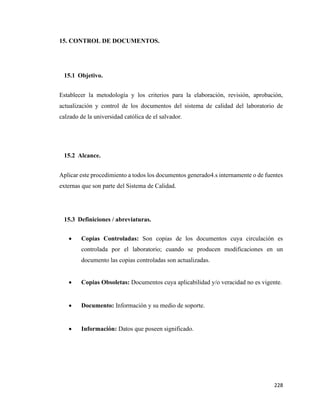228
15. CONTROL DE DOCUMENTOS.
15.1 Objetivo.
Establecer la metodología y los criterios para la elaboración, revisión, aprobación,
actualización y control de los documentos del sistema de calidad del laboratorio de
calzado de la universidad católica de el salvador.
15.2 Alcance.
Aplicar este procedimiento a todos los documentos generado4.s internamente o de fuentes
externas que son parte del Sistema de Calidad.
15.3 Definiciones / abreviaturas.
• Copias Controladas: Son copias de los documentos cuya circulación es
controlada por el laboratorio; cuando se producen modificaciones en un
documento las copias controladas son actualizadas.
• Copias Obsoletas: Documentos cuya aplicabilidad y/o veracidad no es vigente.
• Documento: Información y su medio de soporte.
• Información: Datos que poseen significado.
 