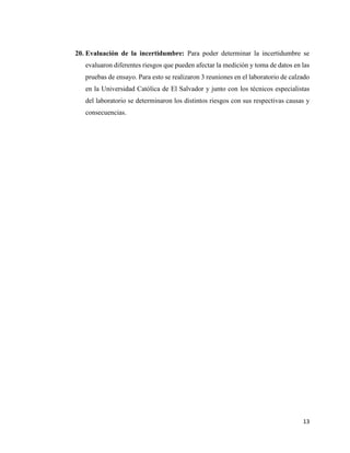 13
20. Evaluación de la incertidumbre: Para poder determinar la incertidumbre se
evaluaron diferentes riesgos que pueden afectar la medición y toma de datos en las
pruebas de ensayo. Para esto se realizaron 3 reuniones en el laboratorio de calzado
en la Universidad Católica de El Salvador y junto con los técnicos especialistas
del laboratorio se determinaron los distintos riesgos con sus respectivas causas y
consecuencias.
 