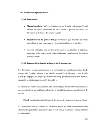 229
15.4 Desarrollo del procedimiento.
15.4.1 Documentos.
• Manual de calidad (MC): es el documento que describe en forma genérica el
sistema de calidad establecido. En él se define la política de calidad del
laboratorio y el alcance del sistema vigente.
• Procedimientos de gestión (PRO): documentos que describen en forma
general qué se hace para asegurar y controlar la calidad en lo que hace.
• Anexos: Utilizados para mostrar gráficos, tipos de planillas de registros,
esquemas, tablas y otros y que están relacionados con algún otro documento
que le da origen.
15.4.2 Formato, identificación y elaboración de documentos.
Los documentos confeccionados tienen en el encabezado una identificación única donde
se especifica el código, número, Nº de revisión, numeración de páginas y el total de ellas
y en el pie de página, los cargos que elaboran revisan y aprueban el documento. Además,
se registra la ruta de acceso y nombre del archivo.
La persona que elabora un documento debe solicitar al jefe del laboratorio la numeración
correspondiente ya que es él quien administra la totalidad de documentos del sistema de
calidad.
15.4.2.1 Identificación y Codificación de documentos del Sistema de Gestión de Calidad:
La codificación de los documentos del sistema de gestión de calidad es una combinación
alfanumérica que se ubica en el encabezado de cada tipo de documento como se establece
a continuación:
 