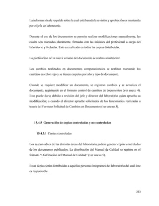 233
La información de respaldo sobre la cual está basada la revisión y aprobación es mantenida
por el jefe de laboratorio.
Durante el uso de los documentos se permite realizar modificaciones manualmente, las
cuales son marcadas claramente, firmadas con las iniciales del profesional a cargo del
laboratorio y fechadas. Esto es realizado en todas las copias distribuidas.
La publicación de la nueva versión del documento se realiza anualmente.
Los cambios realizados en documentos computacionales se realizan marcando los
cambios en color rojo y se tienen carpetas por año y tipo de documento.
Cuando se requiere modificar un documento, se registran cambios y se actualiza el
documento, registrando en el formato control de cambios de documentos (ver anexo 4).
Esto puede darse debido a revisión del jefe y director del laboratorio quien aprueba su
modificación; o cuando el director apruebe solicitudes de los funcionarios realizadas a
través del Formato Solicitud de Cambios en Documentos (ver anexo 3).
15.4.5 Generación de copias controladas y no controladas
15.4.5.1 Copias controladas
Los responsables de las distintas áreas del laboratorio podrán generar copias controladas
de los documentos publicados. La distribución del Manual de Calidad se registra en el
formato “Distribución del Manual de Calidad” (ver anexo 5).
Estas copias serán distribuidas a aquellas personas integrantes del laboratorio del cual éste
es responsable.
 