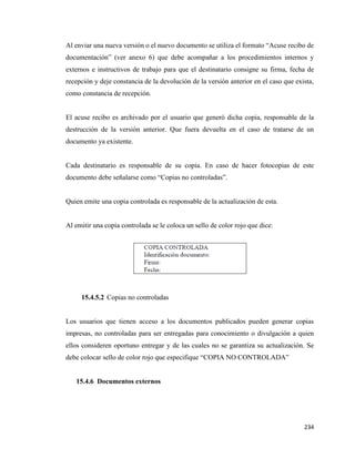 234
Al enviar una nueva versión o el nuevo documento se utiliza el formato “Acuse recibo de
documentación” (ver anexo 6) que debe acompañar a los procedimientos internos y
externos e instructivos de trabajo para que el destinatario consigne su firma, fecha de
recepción y deje constancia de la devolución de la versión anterior en el caso que exista,
como constancia de recepción.
El acuse recibo es archivado por el usuario que generó dicha copia, responsable de la
destrucción de la versión anterior. Que fuera devuelta en el caso de tratarse de un
documento ya existente.
Cada destinatario es responsable de su copia. En caso de hacer fotocopias de este
documento debe señalarse como “Copias no controladas”.
Quien emite una copia controlada es responsable de la actualización de esta.
Al emitir una copia controlada se le coloca un sello de color rojo que dice:
15.4.5.2 Copias no controladas
Los usuarios que tienen acceso a los documentos publicados pueden generar copias
impresas, no controladas para ser entregadas para conocimiento o divulgación a quien
ellos consideren oportuno entregar y de las cuales no se garantiza su actualización. Se
debe colocar sello de color rojo que especifique “COPIA NO CONTROLADA”
15.4.6 Documentos externos
 