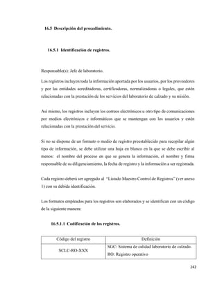 242
16.5 Descripción del procedimiento.
16.5.1 Identificación de registros.
Responsable(s): Jefe de laboratorio.
Los registros incluyen toda la información aportada por los usuarios, por los proveedores
y por las entidades acreditadoras, certificadoras, normalizadoras o legales, que estén
relacionadas con la prestación de los servicios del laboratorio de calzado y su misión.
Así mismo, los registros incluyen los correos electrónicos u otro tipo de comunicaciones
por medios electrónicos e informáticos que se mantengan con los usuarios y estén
relacionadas con la prestación del servicio.
Si no se dispone de un formato o medio de registro preestablecido para recopilar algún
tipo de información, se debe utilizar una hoja en blanco en la que se debe escribir al
menos: el nombre del proceso en que se genera la información, el nombre y firma
responsable de su diligenciamiento, la fecha de registro y la información a ser registrada.
Cada registro deberá ser agregado al “Listado Maestro Control de Registros” (ver anexo
1) con su debida identificación.
Los formatos empleados para los registros son elaborados y se identifican con un código
de la siguiente manera:
16.5.1.1 Codificación de los registros.
Código del registro Definición
SCLC-RO-XXX
SGC: Sistema de calidad laboratorio de calzado.
RO: Registro operativo
 