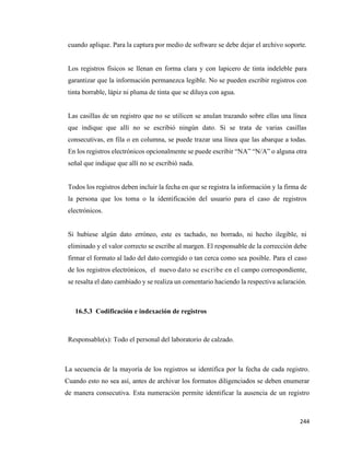 244
cuando aplique. Para la captura por medio de software se debe dejar el archivo soporte.
Los registros físicos se llenan en forma clara y con lapicero de tinta indeleble para
garantizar que la información permanezca legible. No se pueden escribir registros con
tinta borrable, lápiz ni pluma de tinta que se diluya con agua.
Las casillas de un registro que no se utilicen se anulan trazando sobre ellas una línea
que indique que allí no se escribió ningún dato. Si se trata de varias casillas
consecutivas, en fila o en columna, se puede trazar una línea que las abarque a todas.
En los registros electrónicos opcionalmente se puede escribir “NA” “N/A” o alguna otra
señal que indique que allí no se escribió nada.
Todos los registros deben incluir la fecha en que se registra la información y la firma de
la persona que los toma o la identificación del usuario para el caso de registros
electrónicos.
Si hubiese algún dato erróneo, este es tachado, no borrado, ni hecho ilegible, ni
eliminado y el valor correcto se escribe al margen. El responsable de la corrección debe
firmar el formato al lado del dato corregido o tan cerca como sea posible. Para el caso
de los registros electrónicos, el nuevo dato se escribe en el campo correspondiente,
se resalta el dato cambiado y se realiza un comentario haciendo la respectiva aclaración.
16.5.3 Codificación e indexación de registros
Responsable(s): Todo el personal del laboratorio de calzado.
La secuencia de la mayoría de los registros se identifica por la fecha de cada registro.
Cuando esto no sea así, antes de archivar los formatos diligenciados se deben enumerar
de manera consecutiva. Esta numeración permite identificar la ausencia de un registro
 