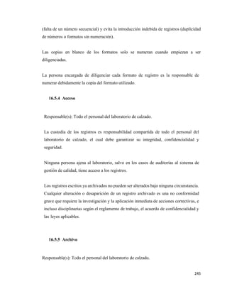 245
(falta de un número secuencial) y evita la introducción indebida de registros (duplicidad
de números o formatos sin numeración).
Las copias en blanco de los formatos solo se numeran cuando empiezan a ser
diligenciadas.
La persona encargada de diligenciar cada formato de registro es la responsable de
numerar debidamente la copia del formato utilizado.
16.5.4 Acceso
Responsable(s): Todo el personal del laboratorio de calzado.
La custodia de los registros es responsabilidad compartida de todo el personal del
laboratorio de calzado, el cual debe garantizar su integridad, confidencialidad y
seguridad.
Ninguna persona ajena al laboratorio, salvo en los casos de auditorías al sistema de
gestión de calidad, tiene acceso a los registros.
Los registros escritos ya archivados no pueden ser alterados bajo ninguna circunstancia.
Cualquier alteración o desaparición de un registro archivado es una no conformidad
grave que requiere la investigación y la aplicación inmediata de acciones correctivas, e
incluso disciplinarias según el reglamento de trabajo, el acuerdo de confidencialidad y
las leyes aplicables.
16.5.5 Archivo
Responsable(s): Todo el personal del laboratorio de calzado.
 