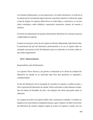 246
Los formatos diligenciados, ya sean manuscritos o en medio electrónicos, se archivan en
la carpeta que les corresponda según el proceso a que hacen relación y la ubicación, según
el tipo de carpeta, los registros deben llevar un orden lógico y consecutivo, ya sea por:
orden cronológico, orden alfabético, numeración consecutiva, número de muestra o
similares.
El criterio de ordenamiento de registros debe permitir identificar las eventuales ausencias
o duplicidades de registros.
Cuando sea necesario retirar de una carpeta un formato diligenciado, debe hacerse bajo
la autorización del jefe del laboratorio, posteriormente a su uso, el registro debe ser
entregado nuevamente al jefe del laboratorio para ser archivado en el mismo orden en
que estaba originalmente.
16.5.6 Almacenamiento.
Responsable(s): jefe del laboratorio.
Los registros físicos técnicos y de gestión se almacenan en la oficina de cómputo del
laboratorio de calzado en un archivador bajo llave para garantizar su seguridad y
confidencialidad.
El jefe del laboratorio será el encargado de custodiar los registros y podrán acceder a
ellos el personal del laboratorio de calzado. Dicho archivador se debe mantener cerrado,
lejos de fuentes de humedad, de calor o de cualquier otro factor que pueda causar su
alteración.
Las carpetas de archivo de registros deben estar y permanecer rotuladas y no deben ser
dejadas en las zonas donde se manipulan muestras, agua o líquidos. Se debe evitar retirar
del laboratorio de calzado cualquier carpeta de archivo de registros. Cuando esto sea
 