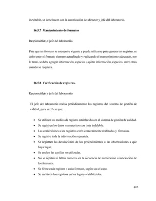 247
inevitable, se debe hacer con la autorización del director y jefe del laboratorio.
16.5.7 Mantenimiento de formatos
Responsable(s): jefe del laboratorio.
Para que un formato se encuentre vigente y pueda utilizarse para generar un registro, se
debe tener el formato siempre actualizado y realizando el mantenimiento adecuado, por
lo tanto, se debe agregar información, espacios o quitar información, espacios, entre otros
cuando se requiera.
16.5.8 Verificación de registros.
Responsable(s): jefe del laboratorio.
El jefe del laboratorio revisa periódicamente los registros del sistema de gestión de
calidad, para verificar que:
• Se utilicen los medios de registro establecidos en el sistema de gestión de calidad.
• Se registren los datos manuscritos con tinta indeleble.
• Las correcciones a los registros estén correctamente realizadas y firmadas.
• Se registre toda la información requerida.
• Se registren las desviaciones de los procedimientos o las observaciones a que
haya lugar.
• Se anulen las casillas no utilizadas.
• No se repitan ni falten números en la secuencia de numeración o indexación de
los formatos.
• Se firme cada registro o cada formato, según sea el caso.
• Se archiven los registros en los lugares establecidos.
 