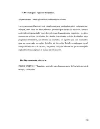 248
16.5.9 Manejo de registros electrónicos.
Responsable(s): Todo el personal del laboratorio de calzado.
Los registros que el laboratorio de calzado maneja en medio electrónico, o digitalmente,
incluyen, entre otros: los datos primarios generados por equipos de medición y ensayo
controlados por computador o con dispositivos de almacenamiento electrónico , los datos
transcritos a archivos electrónicos, los cálculos de resultados en hojas de cálculo u otros
programas informáticos, los informes de resultados, los registros que sean escaneados
para ser conservados en medios digitales, las fotografías digitales relacionadas con el
trabajo del laboratorio de calzado y en general cualquier información que sea manejada
mediante sistemas digitales de manejo de información.
16.6 Documentos de referencia.
ISO/IEC 17025/2017 “Requisitos generales para la competencia de los laboratorios de
ensayo y calibración”
 