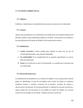 250
17. ACCIONES CORRECTIVAS.
17.1 Objetivo.
Establecer e implementar el procedimiento de acciones correctivas en el Laboratorio.
17.2 Alcance.
Aplicar este procedimiento en el laboratorio de calzado de la Universidad Católica de El
Salvador cuando se haya identificado trabajo no conforme o desviaciones con respecto a
los procedimientos del sistema de calidad o de las operaciones técnicas.
17.3 Definiciones.
• Acción Correctiva: Acción tomada para eliminar la causa raíz de una no
conformidad detectada u otra situación indeseable.
• No conformidad: El no cumplimiento de un requisito especificado a la cual se
debe dar tratamiento.
• Causa: Es la razón por la cual se ha presentado, o es posible que se presente una
no conformidad.
17.4 Desarrollo del proceso.
La identificación de problemas con el sistema de calidad o con las operaciones técnicas
puede ser identificada a través de actividades como control de trabajo no conforme,
auditorías internas o externas, revisiones de la gerencia, reclamos de clientes u
observaciones del personal. En este procedimiento se detallan las acciones correctivas a
seguir cuando hay una desviación en las medidas de control de calidad. Las acciones
correctivas son anotadas en el formato “Registro acciones correctivas”.
 
