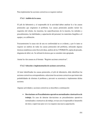 251
Para implementar las acciones correctivas se requiere realizar:
17.4.1 Análisis de la causa.
El jefe de laboratorio y el responsable de la actividad deben analizar la o las causas
potenciales que originaron el problema. Las causas potenciales pueden incluir los
requisitos del cliente, las muestras, las especificaciones de la muestra, los métodos y
procedimientos, las habilidades y capacitación del personal, los materiales fungibles o el
equipo y su calibración.
Frecuentemente la causa raíz de una no conformidad no es evidente, y por lo tanto se
requiere un análisis de todas las causas potenciales del problema, utilizando algunas
técnicas estadísticas como lluvia de ideas, análisis de los 5 PORQUÉS, espina de pescado,
diagrama de árbol, etc. Se utilizará la técnica que se considere más apropiada.
Anotar la o las causas en el formato “Registro acciones correctivas”.
17.4.2 Selección e implementación de acciones correctivas.
Al tener identificadas las causas potenciales, el jefe de laboratorio, debe identificar las
acciones correctivas correspondientes, seleccionar las acciones correctivas que tienen más
probabilidades de eliminar el problema y prevenir su ocurrencia e implementar dichas
acciones.
Algunas actividades y acciones correctivas se describen a continuación:
• Desviaciones en Procedimientos operativos normalizados o instructivos de
trabajo. En caso de detectar desviaciones en procedimientos operativos
normalizados o instructivos de trabajo, revisar con el responsable el desarrollo
de éstos y supervisar para ver si se requiere una nueva capacitación.
 