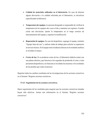 252
• Calidad de materiales utilizados en el laboratorio. En caso de detectar
alguna desviación a la calidad solicitada por el laboratorio, se devuelven
especificando la diferencia.
• Temperatura de equipos. La persona designada es responsable de verificar la
temperatura de los equipos dos veces al día y mantener sus registros. Cuando
existe una desviación, ajustar la temperatura en el rango correcto de
funcionamiento del equipo y registrar la modificación.
• Reparación de equipos. En caso de desperfecto, segregar el equipo, rotularlo
“Equipo fuera de uso” y realizar orden de trabajo para solicitar su reparación
al servicio técnico. Si el equipo tiene incidencia directa en el resultado analítico
se invalida el ensayo.
• Cortes de luz. Si se producen cortes de luz, el laboratorio debería contar con
una planta eléctrica, que funcione a los segundos de producido el corte, si ésta
presentará desperfectos y no funciona se invalidan las muestras o los resultados
de las pruebas que están en proceso.
Registrar todos los cambios resultantes de las investigaciones de las acciones correctivas
en el formato “Registro acciones correctivas.
17.4.3 Seguimiento de las acciones correctivas.
Hacer seguimiento de los resultados para asegurar que las acciones correctivas tomadas
hayan sido efectivas. Anotar esta información en el formato “Registro acciones
correctivas”.
 