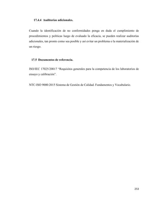 253
17.4.4 Auditorías adicionales.
Cuando la identificación de no conformidades ponga en duda el cumplimiento de
procedimientos y políticas luego de evaluado la eficacia, se pueden realizar auditorías
adicionales, tan pronto como sea posible y así evitar un problema o la materialización de
un riesgo.
17.5 Documentos de referencia.
ISO/IEC 17025/20017 “Requisitos generales para la competencia de los laboratorios de
ensayo y calibración”.
NTC-ISO 9000:2015 Sistema de Gestión de Calidad. Fundamentos y Vocabulario.
 