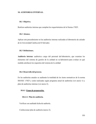 255
18. AUDITORIAS INTERNAS.
18.1 Objetivo.
Realizar auditorías internas que cumplan los requerimientos de la Norma 17025.
18.2 Alcance.
Aplicar este procedimiento en las auditorías internas realizadas al laboratorio de calzado
de la Universidad Católica de El Salvador.
18.3 Definiciones.
Auditoría interna: auditoría a cargo del personal del laboratorio, que examina los
elementos del sistema de gestión de la calidad en su laboratorio para evaluar en qué
medida satisfacen los requisitos del sistema de la calidad
18.4 Desarrollo del proceso.
En las auditorías anuales se auditarán la totalidad de los ítems normativos de la norma
ISO/IEC 17025 y serán realizadas según programa anual de auditorías (ver anexo 1) y
plan de auditorías internas (ver anexo 2).
18.4.1 Etapa de preparación.
18.4.1.1 Plan de auditoría.
Verificar con auditada fecha de auditoría.
Confeccionar plan de auditoría (anexo 2).
 