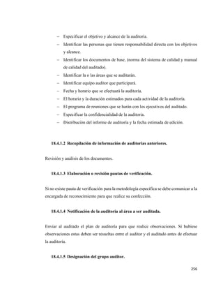 256
− Especificar el objetivo y alcance de la auditoría.
− Identificar las personas que tienen responsabilidad directa con los objetivos
y alcance.
− Identificar los documentos de base, (norma del sistema de calidad y manual
de calidad del auditado).
− Identificar la o las áreas que se auditarán.
− Identificar equipo auditor que participará.
− Fecha y horario que se efectuará la auditoría.
− El horario y la duración estimados para cada actividad de la auditoría.
− El programa de reuniones que se harán con los ejecutivos del auditado.
− Especificar la confidencialidad de la auditoría.
− Distribución del informe de auditoría y la fecha estimada de edición.
18.4.1.2 Recopilación de información de auditorías anteriores.
Revisión y análisis de los documentos.
18.4.1.3 Elaboración o revisión pautas de verificación.
Si no existe pauta de verificación para la metodología específica se debe comunicar a la
encargada de reconocimiento para que realice su confección.
18.4.1.4 Notificación de la auditoría al área a ser auditada.
Enviar al auditado el plan de auditoría para que realice observaciones. Si hubiese
observaciones estas deben ser resueltas entre el auditor y el auditado antes de efectuar
la auditoría.
18.4.1.5 Designación del grupo auditor.
 