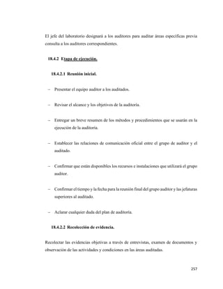 257
El jefe del laboratorio designará a los auditores para auditar áreas específicas previa
consulta a los auditores correspondientes.
18.4.2 Etapa de ejecución.
18.4.2.1 Reunión inicial.
− Presentar el equipo auditor a los auditados.
− Revisar el alcance y los objetivos de la auditoría.
− Entregar un breve resumen de los métodos y procedimientos que se usarán en la
ejecución de la auditoría.
− Establecer las relaciones de comunicación oficial entre el grupo de auditor y el
auditado.
− Confirmar que están disponibles los recursos e instalaciones que utilizará el grupo
auditor.
− Confirmar el tiempo y la fecha para la reunión final del grupo auditor y las jefaturas
superiores al auditado.
− Aclarar cualquier duda del plan de auditoría.
18.4.2.2 Recolección de evidencia.
Recolectar las evidencias objetivas a través de entrevistas, examen de documentos y
observación de las actividades y condiciones en las áreas auditadas.
 