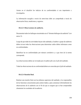 258
Anotar en el checklist los indicios de no conformidades si son importantes e
investigarlos.
La información recogida a través de entrevistas debe ser comprobada a través de
observación física, mediciones y registros.
18.4.2.3 Observaciones de auditoria.
Documentar todos los hallazgos encontrados en el “formato hallazgos de auditoría” (ver
anexo 3).
Luego de que todas las actividades hayan sido auditadas, el auditor o grupo de auditores
deben revisar todas las observaciones para determinar cuáles deben informarse como
no conformidades.
Identificar las no conformidades por número correlativo y a que ítem de la norma
corresponde.
Las observaciones deben ser revisadas por el auditor jefe con el jefe del auditado.
Todas las observaciones de no conformidad deben ser conocidas por el jefe del auditado.
18.4.2.4 Reunión final.
Realizar una reunión final con las jefaturas superiores del auditado y los responsables
de las funciones concernientes para aclarar dudas y para comunicar informalmente las
observaciones de la auditoria con el fin de que se asegure que se han comprendido
claramente los resultados de la auditoria.
 