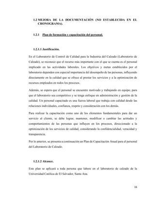 16
1.2 MEJORA DE LA DOCUMENTACIÓN (NO ESTABLECIDA EN EL
CRONOGRAMA).
1.2.1 Plan de formación y capacitación del personal.
1.2.1.1 Justificación.
En el Laboratorio de Control de Calidad para la Industria del Calzado (Laboratorio de
Calzado), se reconoce que el recurso más importante con el que se cuenta es el personal
implicado en las actividades laborales. Los objetivos y metas establecidos por el
laboratorio dependen con especial importancia del desempeño de las personas, influyendo
directamente en la calidad que se ofrece al prestar los servicios y a la optimización de
recursos empleados en todos los procesos.
Además, se espera que el personal se encuentre motivado y trabajando en equipo, para
que el laboratorio sea competitivo y se tenga enfoque en administración y gestión de la
calidad. Un personal capacitado es una fuerza laboral que trabaja con calidad desde las
relaciones individuales, confianza, respeto y consideración con los demás.
Para realizar la capacitación como uno de los elementos fundamentales para dar un
servicio al cliente, se debe lograr, mantener, modificar o cambiar las actitudes y
comportamientos de las personas que influyen en los procesos, direccionado a la
optimización de los servicios de calidad, considerando la confidencialidad, veracidad y
transparencia.
Por lo anterior, se presenta a continuación un Plan de Capacitación Anual para el personal
del Laboratorio de Calzado.
1.2.1.2 Alcance.
Este plan se aplicará a toda persona que labore en el laboratorio de calzado de la
Universidad Católica de El Salvador, Santa Ana.
 