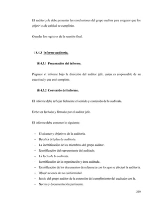 259
El auditor jefe debe presentar las conclusiones del grupo auditor para asegurar que los
objetivos de calidad se cumplirán.
Guardar los registros de la reunión final.
18.4.3 Informe auditoría.
18.4.3.1 Preparación del informe.
Preparar el informe bajo la dirección del auditor jefe, quien es responsable de su
exactitud y que esté completo.
18.4.3.2 Contenido del informe.
El informe debe reflejar fielmente el sentido y contenido de la auditoría.
Debe ser fechado y firmado por el auditor jefe.
El informe debe contener lo siguiente:
− El alcance y objetivos de la auditoría.
− Detalles del plan de auditoría.
− La identificación de los miembros del grupo auditor.
− Identificación del representante del auditado.
− La fecha de la auditoría.
− Identificación de la organización y área auditada.
− Identificación de los documentos de referencia con los que se efectuó la auditoría.
− Observaciones de no conformidad.
− Juicio del grupo auditor de la extensión del cumplimiento del auditado con la.
− Norma y documentación pertinente.
 