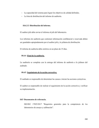 260
− La capacidad del sistema para lograr los objetivos de calidad definidos.
− La lista de distribución del informe de auditoría.
18.4.3.3 Distribución del informe.
El auditor jefe debe enviar el informe al jefe del laboratorio.
Los informes de auditoría que contienen información confidencial o reservada deben
ser guardados apropiadamente por el auditor jefe y la jefatura de distribución.
El informe de auditoría debe emitirse en un plazo de 15 días.
18.4.4 Final de la auditoria.
La auditoría se completa con la entrega del informe de auditoría a la jefatura del
auditado.
18.4.5 Seguimiento de la acción correctiva.
El auditado es responsable de determinar las causas e iniciar las acciones correctivas.
El auditor es responsable de realizar el seguimiento de la acción correctiva y verificar
su implementación.
18.5 Documentos de referencia.
ISO/IEC 17025/2017 “Requisitos generales para la competencia de los
laboratorios de ensayo y calibración”.
 