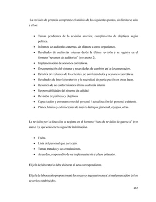 267
La revisión de gerencia comprende el análisis de los siguientes puntos, sin limitarse solo
a ellos:
• Temas pendientes de la revisión anterior, cumplimiento de objetivos según
política.
• Informes de auditorías externas, de clientes u otros organismos.
• Resultados de auditorías internas desde la última revisión y se registra en el
formato “resumen de auditorías” (ver anexo 2).
• Implementación de acciones correctivas.
• Documentación del sistema y necesidades de cambios en la documentación.
• Detalles de reclamos de los clientes, no conformidades y acciones correctivas.
• Resultados de Inter laboratorios y la necesidad de participación en otras áreas.
• Resumen de no conformidades última auditoría interna
• Responsabilidades del sistema de calidad
• Revisión de políticas y objetivos
• Capacitación y entrenamiento del personal / actualización del personal existente.
• Planes futuros y estimaciones de nuevos trabajos, personal, equipos, otras.
La revisión por la dirección se registra en el formato “Acta de revisión de gerencia” (ver
anexo 3), que contiene la siguiente información.
• Fecha.
• Lista del personal que participó.
• Temas tratados y sus conclusiones.
• Acuerdos, responsable de su implementación y plazo estimado.
El jefe de laboratorio debe elaborar el acta correspondiente.
El jefe de laboratorio proporcionará los recursos necesarios para la implementación de los
acuerdos establecidos.
 