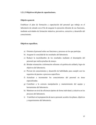 17
1.2.1.3 Objetivos del plan de capacitaciones.
Objetivo general.
Establecer el plan de formación y capacitación del personal que trabaja en el
laboratorio de calzado con el fin de asegurar la ejecución eficiente de sus funciones,
mediante actividades de formación inductiva, preventiva, correctiva y desarrollo del
conocimiento.
Objetivos específicos.
a) Orientar al personal sobre sus funciones y procesos en los que participa.
b) Asegurar la veracidad de los resultados del laboratorio.
c) Reducir la incertidumbre de los resultados mediante el desempeño del
personal que realiza pruebas de ensayo.
d) Brindar orientación e información referente a la política de calidad y logro de
objetivos del laboratorio.
e) Proveer de conocimientos y desarrollo de habilidades para cumplir con los
requisitos de puestos o procesos específicos.
f) Actualizar e incrementar los conocimientos del personal en áreas
especializadas.
g) Contribuir a la correcta manipulación y mantenimiento del equipo y
herramientas del laboratorio.
h) Mantener un nivel de eficiencia óptimo de forma individual y colectiva en los
procesos del laboratorio.
i) Contribuir en la preparación de nuevo personal, acorde a los planes, objetivos
y requerimientos del laboratorio.
 