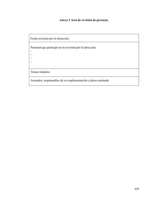 270
Anexo 3 Acta de revisión de gerencia.
Fecha revisión por la dirección:
Personal que participó en la revisión por la dirección:
-
-
-
-
Temas tratados:
Acuerdos, responsables de su implementación y plazo estimado
 