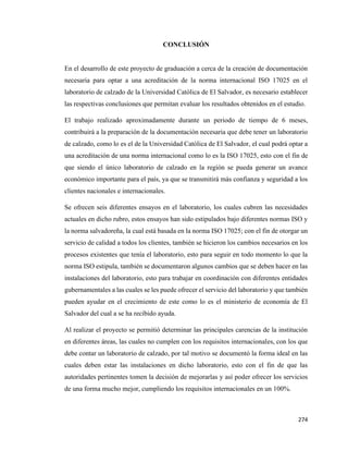 274
CONCLUSIÓN
En el desarrollo de este proyecto de graduación a cerca de la creación de documentación
necesaria para optar a una acreditación de la norma internacional ISO 17025 en el
laboratorio de calzado de la Universidad Católica de El Salvador, es necesario establecer
las respectivas conclusiones que permitan evaluar los resultados obtenidos en el estudio.
El trabajo realizado aproximadamente durante un periodo de tiempo de 6 meses,
contribuirá a la preparación de la documentación necesaria que debe tener un laboratorio
de calzado, como lo es el de la Universidad Católica de El Salvador, el cual podrá optar a
una acreditación de una norma internacional como lo es la ISO 17025, esto con el fin de
que siendo el único laboratorio de calzado en la región se pueda generar un avance
económico importante para el país, ya que se transmitirá más confianza y seguridad a los
clientes nacionales e internacionales.
Se ofrecen seis diferentes ensayos en el laboratorio, los cuales cubren las necesidades
actuales en dicho rubro, estos ensayos han sido estipulados bajo diferentes normas ISO y
la norma salvadoreña, la cual está basada en la norma ISO 17025; con el fin de otorgar un
servicio de calidad a todos los clientes, también se hicieron los cambios necesarios en los
procesos existentes que tenía el laboratorio, esto para seguir en todo momento lo que la
norma ISO estipula, también se documentaron algunos cambios que se deben hacer en las
instalaciones del laboratorio, esto para trabajar en coordinación con diferentes entidades
gubernamentales a las cuales se les puede ofrecer el servicio del laboratorio y que también
pueden ayudar en el crecimiento de este como lo es el ministerio de economía de El
Salvador del cual a se ha recibido ayuda.
Al realizar el proyecto se permitió determinar las principales carencias de la institución
en diferentes áreas, las cuales no cumplen con los requisitos internacionales, con los que
debe contar un laboratorio de calzado, por tal motivo se documentó la forma ideal en las
cuales deben estar las instalaciones en dicho laboratorio, esto con el fin de que las
autoridades pertinentes tomen la decisión de mejorarlas y así poder ofrecer los servicios
de una forma mucho mejor, cumpliendo los requisitos internacionales en un 100%.
 