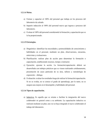 18
1.2.1.4 Metas.
a) Formar y capacitar al 100% del personal que trabaja en los procesos del
laboratorio de calzado.
b) Impartir inducción al 100% del personal nuevo que ingresa a procesos del
laboratorio.
c) Evaluar al 100% del personal considerando la formación y capacitación que se
le ha proporcionado.
1.2.1.5 Estrategias.
a) Diagnóstico: identificar las necesidades y potencialidades de conocimiento y
habilidades en el personal, mediante un plan, observaciones, encuestas,
entrevistas y evaluaciones.
b) Planificación: realizar plan de acción para determinar la formación o
capacitación, estableciendo recursos, tiempo e instructor.
c) Ejecución: ejecutar la acción. La formación/capacitación deberá ser
desarrollada con trabajos prácticos que se vienen realizando cotidianamente,
presentación de casos particular de su área, talleres y metodología de
exposición – diálogo.
d) Evaluación: evaluar los resultados luego de realizar la formación/capacitación.
Si no se evalúa, no se conoce el grado de aprendizaje, por lo tanto, no se
asegura una mejora en el desempeño y habilidades del personal.
1.2.1.6 Tipos de capacitación.
a) Inductiva: Es aquella que se orienta a facilitar la integración del nuevo
colaborador en general como a su ambiente. La capacitación inductiva se
realizará mediante un plan, una vez se haya integrado el nuevo colaborador al
trabajo del laboratorio.
 