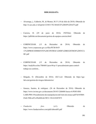 281
BIBLIOGRAFÍA
− Alvarenga, j., Calderón, M., & Montes, M. P. (10 de Julio de 2010). Obtenido de
http://ri.ues.edu.sv/id/eprint/12184/1/TG-MAECE%20658%20A473.pdf
− Carreira, D. (29 de junio de 2016). PDFSlide. Obtenido de
https://pdfslide.net/documents/gestion-de-equipos-carreira.html
− CORPOCESAR. (15 de Diciembre de 2014). Obtenido de
https://www.corpocesar.gov.co/files/PCM-04-P-
13%20PROCEDIMIENTO%20CONTROL%20DE%20REGISTROS%20SVCA
DC.pdf
− CORPOCESAR. (15 de Diciembre de 2014). Obtenido de
https://studylib.es/doc/7064681/pcm-04-p-11-procedimiento-para-control-
trabajo-no-conform...
− Delgado, O. (Diciembre de 2016). SGC-Lab. Obtenido de https://sgc-
lab.com/gestion-de-riesgos-laboratorios/
− fonseca, fuentes, & rodriguez. (26 de Diciembre de 2016). Obtenido de
https://www.invima.gov.co/documents/20143/1268600/Anexo-6-PO03-RM-
LABS-P001-Procedimiento-de-manipulacion-del-item-de-ensayo.pdf/5d185bb8-
83a0-396b-a87e-09e6b9c4e19b?t=1561618287873
− Fundación foro. (s.f.). Obtenido de
https://www.fundacionforo.com/pdfs/laboral03.pdf
 