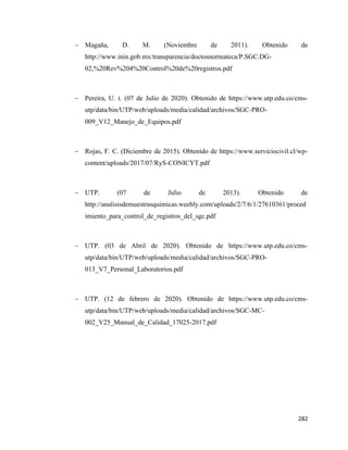 282
− Magaña, D. M. (Noviembre de 2011). Obtenido de
http://www.inin.gob.mx/transparencia/doctosnormateca/P.SGC.DG-
02,%20Rev%204%20Control%20de%20registros.pdf
− Pereira, U. t. (07 de Julio de 2020). Obtenido de https://www.utp.edu.co/cms-
utp/data/bin/UTP/web/uploads/media/calidad/archivos/SGC-PRO-
009_V12_Manejo_de_Equipos.pdf
− Rojas, F. C. (Diciembre de 2015). Obtenido de https://www.serviciocivil.cl/wp-
content/uploads/2017/07/RyS-CONICYT.pdf
− UTP. (07 de Julio de 2013). Obtenido de
http://analisisdemuestrasquimicas.weebly.com/uploads/2/7/6/1/27610361/proced
imiento_para_control_de_registros_del_sgc.pdf
− UTP. (03 de Abril de 2020). Obtenido de https://www.utp.edu.co/cms-
utp/data/bin/UTP/web/uploads/media/calidad/archivos/SGC-PRO-
013_V7_Personal_Laboratorios.pdf
− UTP. (12 de febrero de 2020). Obtenido de https://www.utp.edu.co/cms-
utp/data/bin/UTP/web/uploads/media/calidad/archivos/SGC-MC-
002_V25_Manual_de_Calidad_17025-2017.pdf
 