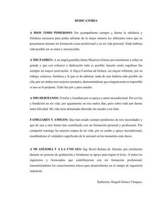 3
DEDICATORIA
A DIOS TODO PODEROSO: Por acompañarme siempre y darme la sabiduría y
fortaleza necesaria para poder afrontar de la mejor manera los diferentes retos que se
presentaron durante mi formación como profesional y en mi vida personal. Nada hubiera
sido posible sin su amor y misericordia.
A MIS PADRES: A mi ángel guardián Jaime Mauricio Gómez por enseñarme a soñar en
grande y que con esfuerzo y dedicación todo es posible; hacerte sentir orgulloso fue
siempre mi mayor motivación. A Daysi Carolina de Gómez, mi mayor referente, por su
trabajo, esfuerzo, fortaleza y fe que es de admirar; nada de esto hubiera sido posible sin
ella; por ser ambos mis mejores ejemplos, demostrándome que ninguna meta es imposible
si uno se lo propone. Todo fue por y para ustedes.
A MIS HERMANOS: Yenifer y Jonathan por su apoyo y amor incondicional. Por ser luz
y bendición en mi vida; por aguantarme en mis malos días, pero sobre todo por darme
tanta felicidad. Mi vida sería demasiado aburrida sin ustedes a mi lado.
FAMILIARES Y AMIGOS: Que han estado siempre pendientes de mis necesidades y
que de una u otra forma han contribuido con mi formación personal y profesional. Por
compartir conmigo las mejores etapas de mi vida, por su cariño y apoyo incondicional,
enseñándome el verdadero significado de la amistad en los momentos más duros.
A MI ASESORA Y A LA UNICAES: Ing. Rocío Retana de Alemán, por orientarme
durante mi proceso de graduación y brindarme su apoyo para lograr el éxito. A todos los
ingenieros y licenciados que contribuyeron con mi formación profesional,
transmitiéndome los conocimientos éticos para desarrollarme en el campo de ingeniería
industrial.
Katherine Abigail Gómez Vásquez.
 