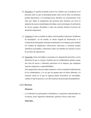 19
b) Preventiva: Es aquella orientada a prever los cambios que se producen en el
personal, toda vez que su desempeño puede variar con los años, sus destrezas
pueden deteriorarse y la tecnología hacer obsoletos sus conocimientos. Esta
tiene por objeto la preparación del personal para enfrentar con éxito la
adopción de nuevas metodologías de trabajo, nueva tecnología o la utilización
de nuevos equipos, llevándose a cabo una estrecha relación al proceso de
desarrollo empresarial.
c) Correctiva: Como su nombre lo indica, está orientada a solucionar “problemas
de desempeño”, en tal sentido, su fuente original de información es la
evaluación de desempeño realizada normalmente en la empresa, pero también
los estudios de diagnóstico, observación, entrevistas o encuestas pueden
identificar necesidades y determinar cuáles son factibles de solución a través
de acciones de capacitación.
d) Desarrollo: Estas actividades se asemejan a la capacitación preventiva, con la
diferencia de que se orienta a facilitar que los colaboradores puedan ocupar
una serie de nuevas o diferentes posiciones en la empresa, que impliquen
mayores exigencias y responsabilidades.
Esta capacitación tiene por objeto mantener o elevar la productividad presente
de los colaboradores, a la vez que los prepara para un futuro diferente a la
situación actual en el que la empresa puede diversificar sus actividades,
cambiar el tipo de puestos y con ello la pericia necesaria para desempeñarlos.
1.2.1.7 Recursos.
Humanos.
− Lo conforman los participantes, facilitadores y expositores especializados en
la materia, como: Ingenieros industriales, químicos, físicos, entre otros.
Materiales.
 