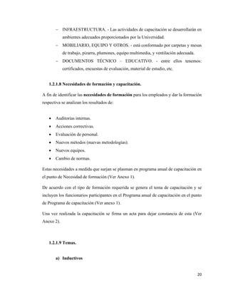 20
− INFRAESTRUCTURA. - Las actividades de capacitación se desarrollarán en
ambientes adecuados proporcionados por la Universidad.
− MOBILIARIO, EQUIPO Y OTROS. - está conformado por carpetas y mesas
de trabajo, pizarra, plumones, equipo multimedia, y ventilación adecuada.
− DOCUMENTOS TÉCNICO – EDUCATIVO. - entre ellos tenemos:
certificados, encuestas de evaluación, material de estudio, etc.
1.2.1.8 Necesidades de formación y capacitación.
A fin de identificar las necesidades de formación para los empleados y dar la formación
respectiva se analizan los resultados de:
• Auditorías internas.
• Acciones correctivas.
• Evaluación de personal.
• Nuevos métodos (nuevas metodologías).
• Nuevos equipos.
• Cambio de normas.
Estas necesidades a medida que surjan se plasman en programa anual de capacitación en
el punto de Necesidad de formación (Ver Anexo 1).
De acuerdo con el tipo de formación requerida se genera el tema de capacitación y se
incluyen los funcionarios participantes en el Programa anual de capacitación en el punto
de Programa de capacitación (Ver anexo 1).
Una vez realizada la capacitación se firma un acta para dejar constancia de esta (Ver
Anexo 2).
1.2.1.9 Temas.
a) Inductivos
 