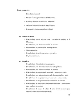 21
Temas propuestos:
− Filosofía institucional.
− Misión, Visión y generalidades del laboratorio.
− Política y objetivos de calidad del laboratorio.
− Administración y organización del laboratorio.
− Procesos del sistema de gestión de calidad.
b) Atención al cliente.
− Procedimiento para la solicitud, pago y recepción de muestras en el
laboratorio.
− Procedimiento para el almacenamiento de muestras.
− Procedimiento de comunicación interna y externa.
− Manejo de quejas.
− Procedimiento de acción preventiva y correctiva.
− Programas de mejora.
c) Operativos.
− Procedimiento obtención del área de muestra.
− Procedimiento para el acondicionamiento de las probetas.
− Procedimiento para el almacenamiento de probetas.
− Procedimiento de ensayo para la resistencia a la flexión en cuero.
− Procedimiento para la determinación de la dureza en tapilla o tacón.
− Procedimiento de ensayo de resistencia a abrasión en forro textil.
− Procedimiento de ensayo de resistencia a abrasión en cordones.
− Procedimiento de ensayo para el análisis de absorción y desorción de
agua en planta de montado.
− Procedimiento de ensayo de solidez de color al frote en cuero para
empeine y forro (método seco y húmedo).
 