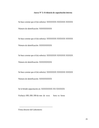 25
Anexo Nº 2: Evidencia de capacitación interna
Se hace constar que el (la) señor(a): XXXXXXX XXXXXX XXXXX
Número de identificación: XXXXXXXXX
Se hace constar que el (la) señor(a): XXXXXXX XXXXXX XXXXX
Número de identificación: XXXXXXXXX
Se hace constar que el (la) señor(a): XXXXXXX XXXXXX XXXXX
Número de identificación: XXXXXXXXX
Se hace constar que el (la) señor(a): XXXXXXX XXXXXX XXXXX
Número de identificación: XXXXXXXXX
Se le brindó capacitación en: XXXXXXXX XX XXXXXX
Fecha(s): DD, DD, DD de mm de xxxx hora: xx horas
__________________________________
Firma director del Laboratorio
 
