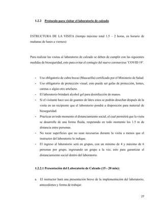 27
1.2.2 Protocolo para visitar el laboratorio de calzado
ESTRUCTURA DE LA VISITA (tiempo máximo total 1.5 – 2 horas, en horario de
mañanas de lunes a viernes):
Para realizar las visitas al laboratorio de calzado se deben de cumplir con las siguientes
medidas de bioseguridad, esto para evitar el contagio del nuevo coronavirus ¨COVID 19¨.
- Uso obligatorio de cubre bocas (Mascarilla) certificado por el Ministerio de Salud.
- Uso obligatorio de protección visual, esto puede ser gafas de protección, lentes,
caretas o algún otro artefacto.
- El laboratorio brindará alcohol gel para desinfección de manos.
- Si el visitante hace uso de guantes de látex estos se podrán desechar después de la
visita en un recipiente que el laboratorio pondrá a disposición para material de
bioseguridad.
- Practicar en todo momento el distanciamiento social, el cual permitirá que la visita
se desarrolle de una forma fluida, respetando en todo momento los 1.5 m de
distancia entre personas.
- No tocar superficies que no sean necesarias durante la visita a menos que el
instructor del laboratorio lo indique.
- El ingreso al laboratorio será en grupos, con un mínimo de 4 y máximo de 6
personas por grupo, ingresando un grupo a la vez, esto para garantizar el
distanciamiento social dentro del laboratorio.
1.2.2.1 Presentación del Laboratorio de Calzado (15 - 20 min):
a. El instructor hará una presentación breve de la implementación del laboratorio,
antecedentes y forma de trabajar.
 