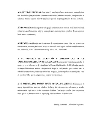 4
A DIOS TODO PODEROSO: Gracias a Él tuve la confianza y sabiduría para culminar
con mi carrera, por proveerme con todo lo necesario para salir adelante, otorgándome la
fortaleza durante todo mi periodo de estudio por ser mi principal razón de salir adelante.
A MIS PADRES: Gracias por ser un apoyo fundamental en mi vida en el transcurso de
mi carrera, por brindarme todo lo necesario para culminar mis estudios, desde consejos
hasta apoyo económico.
A MI FAMILIA.: Gracias por forma parte de este momento en mi vida, por su apoyo y
comprensión, también por darme la fuerza necesaria para seguir adelante especialmente a
mis hermanas, María Teresa Landaverde y Susi Licet Landaverde.
A LA FACULTAD DE INGENIERÍA Y ARQUITECTURA DE LA
UNIVERSIDAD CATÓLICA DE EL SALVADOR: Gracias por permitir desarrollar el
proyecto en el laboratorio de calzado de la Universidad Católica de El Salvador, siendo
un apoyo fundamental para mi compañera de proyecto y mi persona, para obtener toda la
información necesaria para el desarrollo del proyecto, contribuyendo así a una parte vital
de nuestras vidas que es un paso más para ser profesionales.
A MI ASESORA ING. JASMÍN ROCÍO RETANA DE ALEMÁN: Gracias por el
apoyo incondicional que me brindo a lo largo de este proceso, así como su ayuda,
comprensión y paciencia en los momentos difíciles. Gracias por confiar en el proyecto y
creer que si se podía alcanzar el objetivo y así convertirme en profesional.
Henry Alexander Landaverde Figueroa.
 