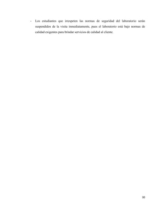 30
- Los estudiantes que irrespeten las normas de seguridad del laboratorio serán
suspendidos de la visita inmediatamente, pues el laboratorio está bajo normas de
calidad exigentes para brindar servicios de calidad al cliente.
 