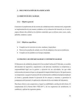 31
2. DOCUMENTACIÓN DE PLANIFICACIÓN
2.1 OBJETIVOS DE CALIDAD:
2.1.1 Objetivo general:
Concretar el cumplimiento de las normas de calidad nacional e internacional, asegurando
su implementación de una manera cuidadosa en la evaluación del material, en el cual se
espera obtener alta calidad en los distintos materiales que se utilizan como: cuero, suela,
palmilla, cordones y ojetes.
2.1.2 Objetivos específicos:
• Cumplir con los servicios en corto, mediano y largo plazo.
• Renovar las pruebas de calzado con el fin de adaptarse a las nuevas tendencias.
• Cumplir con los pedidos en el tiempo estipulado.
2.2 POLÍTICA DE IMPARCIALIDAD Y CONFIDENCIALIDAD
El laboratorio de calidad de calzado de la Universidad Católica de El Salvador, en nombre
del decanato de ingeniería y arquitectura y del personal, manifiesta su compromiso y
responsabilidad legal con la gestión y ejecución de sus actividades, las que están
estructuradas de manera tal que se salvaguarde la imparcialidad de juicio. De igual manera
se compromete a asegurar la protección de la información confidencial proporcionada por
el cliente y generada durante la ejecución de los ensayos y muestreo, a garantizar la
competencia del personal y la aplicación coherente de las actividades del laboratorio.
Para hacer efectivo este compromiso y lograr la credibilidad y satisfacción del cliente. El
cumplimiento de la Norma ISO 17025:2017 y de los organismos de acreditación, se
establecen y aplican las siguientes pautas:
 