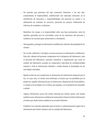 32
- No permitir que presiones del tipo comercial, financiero o de otro tipo,
comprometan la imparcialidad, estableciendo una adecuada estructura en la
distribución de funciones y responsabilidades del personal en cuanto a la
elaboración de contratos de servicios, ejecución de ensayos, elaboración de
informes de resultados y cobranzas.
- Identificar los riesgos a la imparcialidad sobre una base permanente, tanto de
aquellos generados por las actividades como de las relaciones del personal y
establecer las acciones para minimizarlos o eliminarlos.
- Salvaguardar y proteger la información confidencial y derecho de propiedad de los
clientes.
- No revelar, publicitar o divulgar a terceras personas la información confidencial.
Para ello, además del presente compromiso de la dirigencia del laboratorio, todo
el personal del laboratorio, personal contratista u organización que actué en
nombre del laboratorio acuerda un compromiso individual de confidencialidad
respecto a toda la información obtenida o creada durante el desempeño de las
actividades realizadas.
- Queda exento de este compromiso la declaración de información dispuesta por la
ley, en cuyo caso, el cliente será notificado, al menos que sea prohibido por la
propia ley; aquella información que el cliente pone a disposición de forma pública;
o cuando se ha acordado con el cliente, por ejemplo, con el propósito de responder
a quejas.
- Alguna información acerca del cliente obtenida por fuentes ajenas será tratada
también como información confidencial incluyendo la fuente de dicha información
al menos que dicha fuente establezca un acuerdo diferente.
- Establecer los controles adecuados para el archivo o almacenamiento seguro de la
información del cliente mientras esté en custodia del laboratorio.
 
