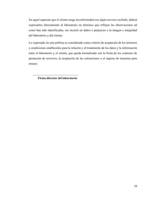 33
En aquel supuesto que el cliente tenga inconformidad con algún servicio recibido, deberá
expresarlos directamente al laboratorio en términos que reflejen las observaciones tal
como han sido identificadas, sin incurrir en daños o perjuicios a la imagen e integridad
del laboratorio y del cliente.
Lo expresado en esta política es considerado como criterio de aceptación de los términos
y condiciones establecidos para la relación y el tratamiento de los datos y la información
entre el laboratorio y el cliente, que queda formalizado con la firma de los contratos de
prestación de servicios, la aceptación de las cotizaciones o el ingreso de muestras para
ensayo.
Firma director del laboratorio
 